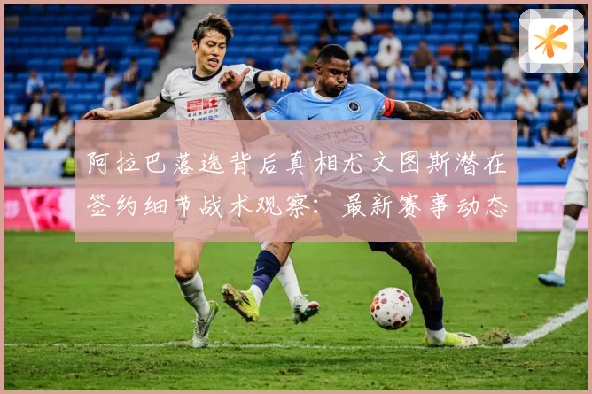 阿拉巴落选背后真相尤文图斯潜在签约细节战术观察：最新赛事动态与深度分析