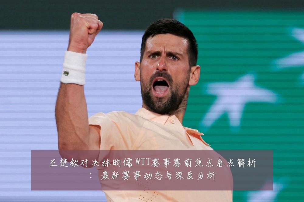 王楚钦对决林昀儒 WTT赛事赛前焦点看点解析:最新赛事动态与深度分析