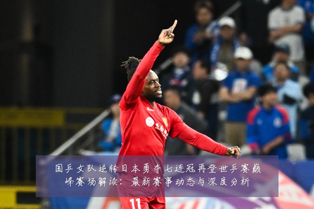 国乒女队逆转日本勇夺七连冠再登世乒赛巅峰赛场解读:最新赛事动态与深度分析