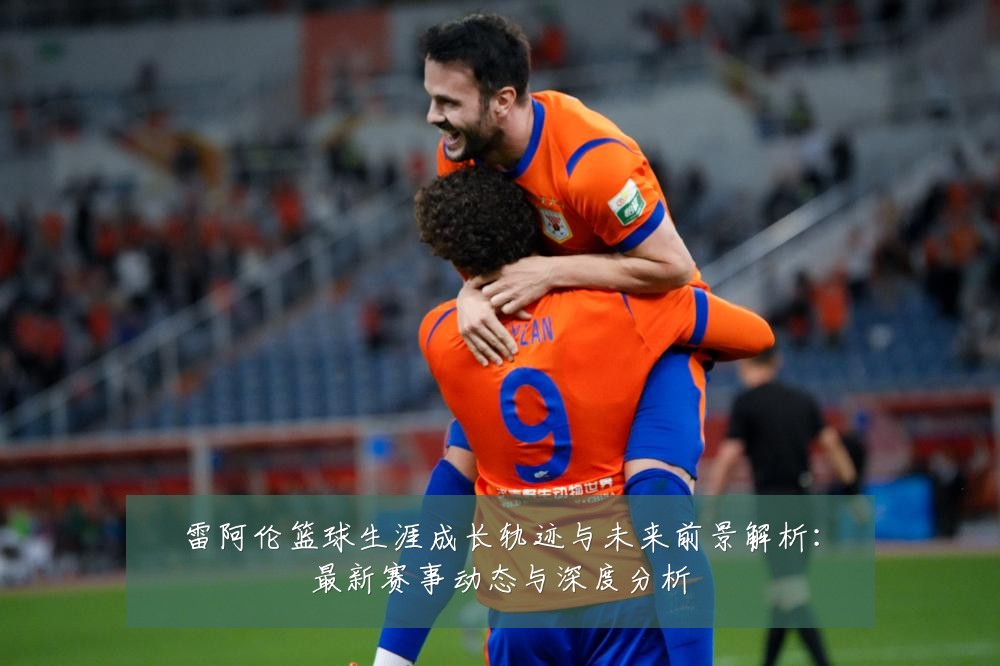 雷阿伦篮球生涯成长轨迹与未来前景解析:最新赛事动态与深度分析
